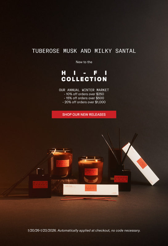 TUBEROSE MUSK AND MILKY SANTAL
New to the
HI-FI COLLECTION
OUR ANNUAL WINTER MARKET
- 10% off orders over $250
- 15% off orders over $500
- 20% off orders over $1,000
SHOP OUR NEW RELEASES
1/20/26-1/23/2026. Automatically applied at checkout, no code necessary.